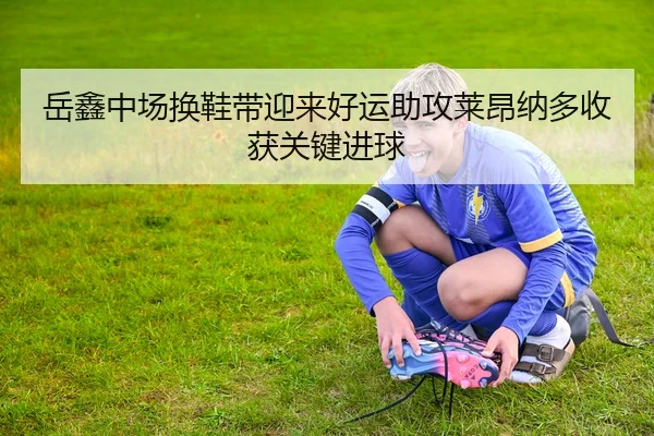 岳鑫中场换鞋带迎来好运助攻莱昂纳多收获关键进球