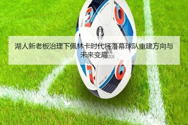 湖人新老板治理下佩林卡时代将落幕球队重建方向与未来变局